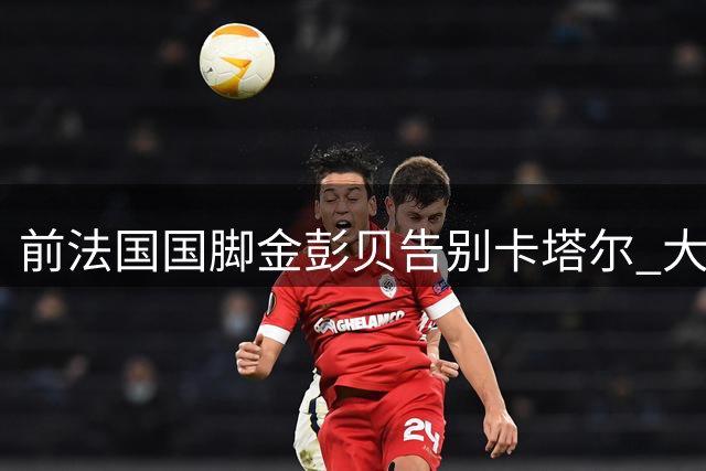 前法国国脚金彭贝告别卡塔尔 大巴黎青训瑰宝下一站成谜