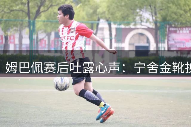姆巴佩赛后吐露心声：宁舍金靴换决赛 德尚离任引法国队变局