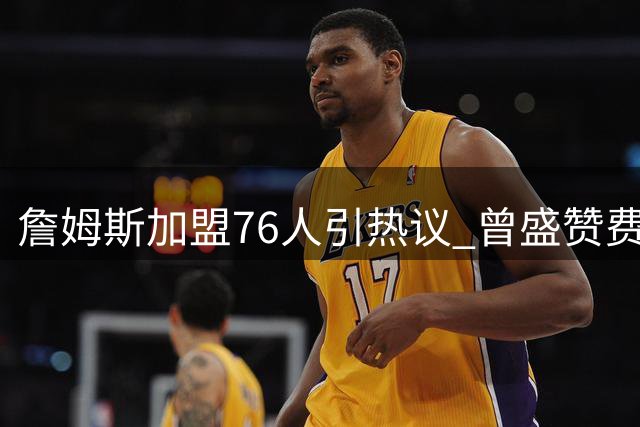詹姆斯加盟76人引热议 曾盛赞费城球迷纯粹热爱令人动容