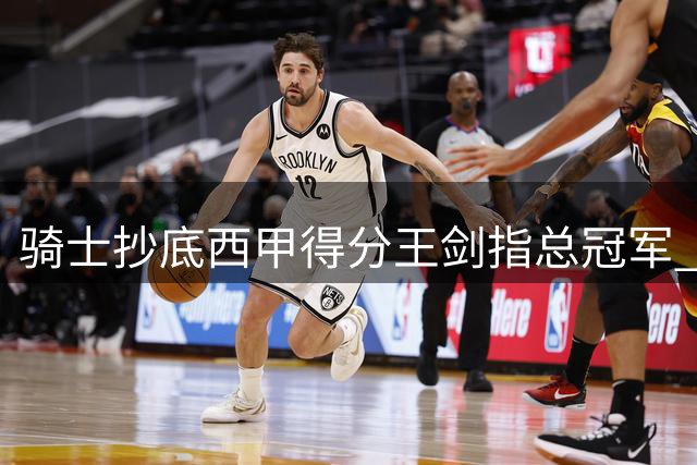 骑士抄底西甲得分王剑指总冠军 哈登降薪豪赌终迎最强拼图