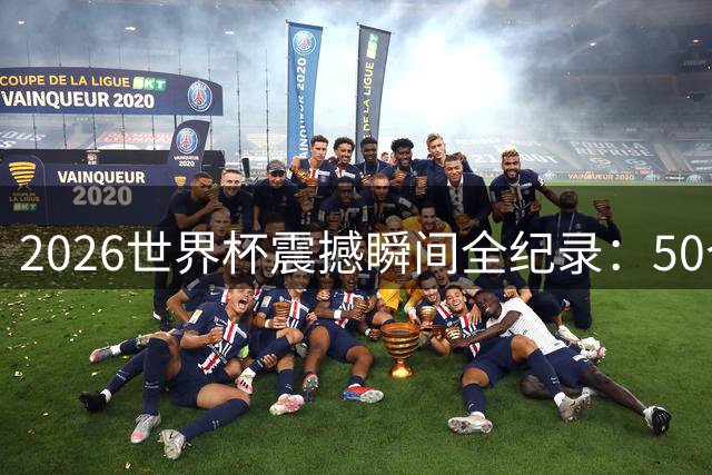 2026世界杯震撼瞬间全纪录：50个改写历史的经典时刻